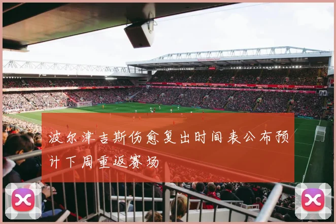 波尔津吉斯伤愈复出时间表公布预计下周重返赛场