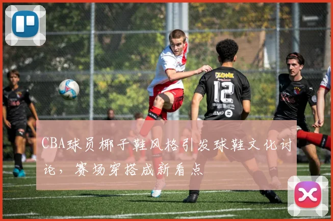 CBA球员椰子鞋风格引发球鞋文化讨论，赛场穿搭成新看点
