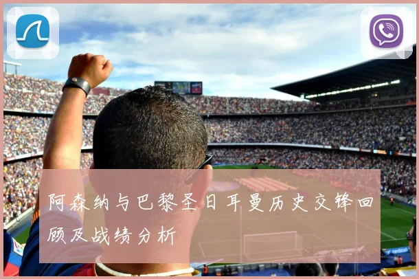 阿森纳与巴黎圣日耳曼历史交锋回顾及战绩分析