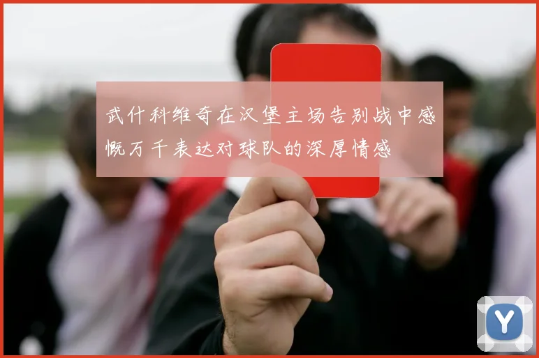 武什科维奇在汉堡主场告别战中感慨万千表达对球队的深厚情感