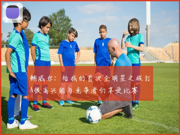 鲍威尔：给我的首次全明星之旅打A很高兴能与竞争者们享受比赛
