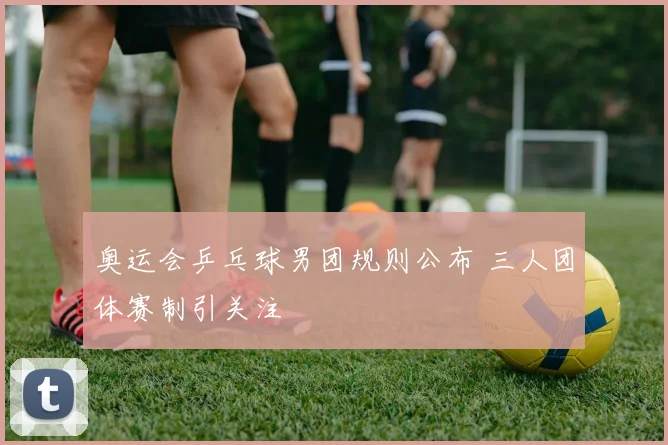 奥运会乒乓球男团规则公布 三人团体赛制引关注