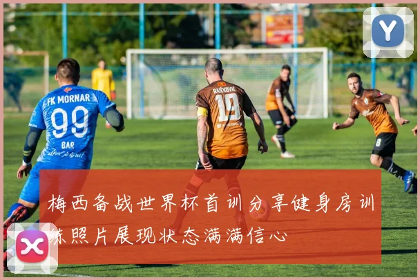 梅西备战世界杯首训分享健身房训练照片展现状态满满信心