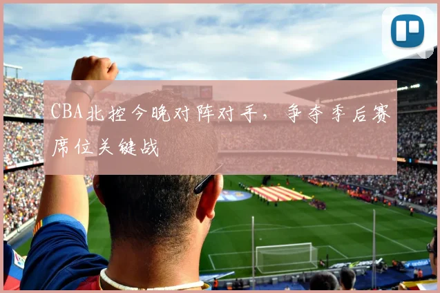 CBA北控今晚对阵对手，争夺季后赛席位关键战
